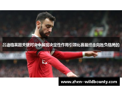 吕迪格英超关键对决中展现决定性作用引领比赛最终走向胜负格局的