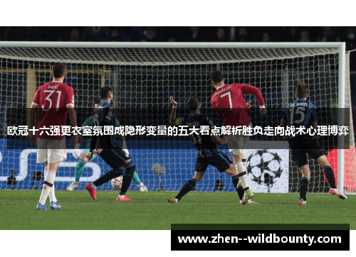 欧冠十六强更衣室氛围成隐形变量的五大看点解析胜负走向战术心理博弈